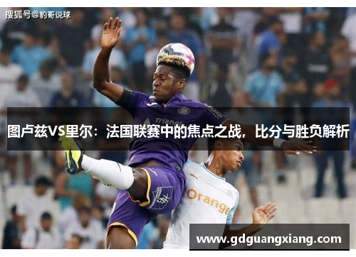 图卢兹VS里尔：法国联赛中的焦点之战，比分与胜负解析