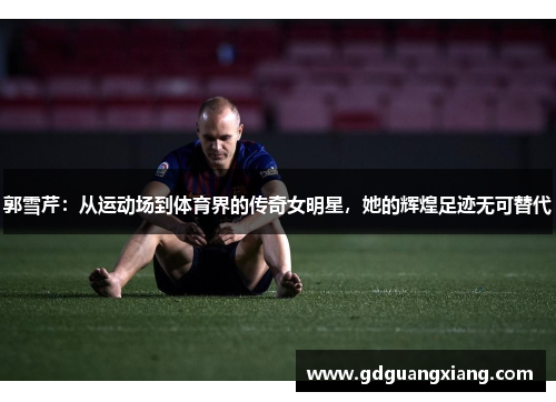 郭雪芹：从运动场到体育界的传奇女明星，她的辉煌足迹无可替代