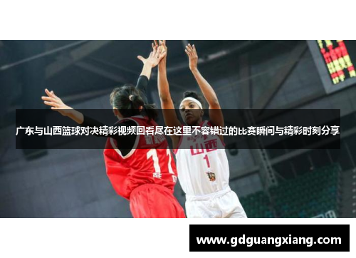 广东与山西篮球对决精彩视频回看尽在这里不容错过的比赛瞬间与精彩时刻分享